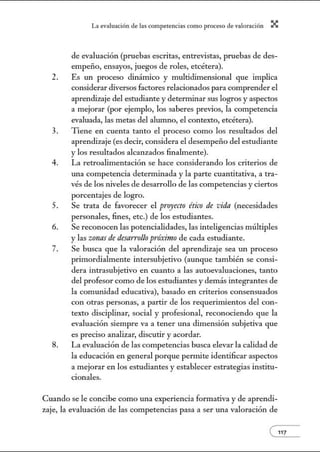 L~ ev:.lu~ción de bs competenci~s como proceso de vnlor~ción X
de evaluación (pruebas escritas, entrevistas, pruebas de des-
empeño, ensayos, juegos de roles, etcétera).
2. Es un proceso dinámico y multidimensional que implica
considerar diversos factores relacionados para comprender el
aprendizaje del estudiante y deternúnar sus logros y aspectos
a mejorar (por ejemplo, los saberes previos, la competencia
evaluada, las metas del alumno, el contexto, etcétera).
3. Tiene en cuenta tanto el proceso como los resultados del
aprendizaje (es decir, considera el desempeño del estudiante
y los resultados alcanzados finalmente).
4. La retroalimentación se hace considerando los criterios de
w1a competencia determinada y la parte cuantitativa, a tra-
vés de los niveles de desarrollo de las competencias y ciertos
porcentajes de logro.
5. Se trata de favorecer el proyecto ético de vida (necesidades
personales, fines, etc.) de los estudiantes.
6. Se reconocen las potencialidades, las inteligencias múltiples
y las zonas de desarrollo próximo de cada estudiante.
7. Se busca que la valoración del aprendizaje sea w1 proceso
primordialmente intersubjetiva (aunque también se consi-
dera intrasubjetivo en cuanto a las autoevaluaciones, tanto
del profesor como de los estudiantes y demás integrantes de
la comunidad educativa), basado en criterios consensuados
con otras personas, a partir de los requerinúentos del con-
texto disciplinar, social y profesional, reconociendo que la
evaluación siempre va a tener una dimensión subjetiva que
es preciso analizar, discutir y acordar.
8. La evaluación de las competencias busca elevar la calidad de
la educación en general porque permite identificar aspectos
a mejorar en los estudiantes y establecer estrategias institu-
cionales.
Cuando se le concibe como una experiencia formativa y de aprendi-
zaje, la evaluación de las competencias pasa a ser w1a valoración de
e117
 