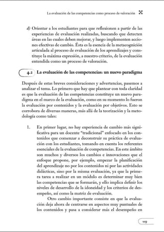 L~ ev:.lu~ción de bs competenci~s como proceso de vnlor~ción X
d) Orientar a los estudiantes para que reflexionen a partir de las
experiencias de evaluación realizadas, buscando que detecten
áreas en las cuales deben mejorar, y luego implementen accio-
nes efectivas de cambio. Ésta es la esencia de la metacognición
articulada al proceso de evaluación de los aprendizajes y cons-
tituye la máxima expresión, a nuestro criterio, de la evaluación
entendida como un proceso de valoración.
G La evaluación de las competencias: un nuevo pamdigma
Después de estas breves consideraciones y advertencias, pasemos a
analizar el tema. Lo primero que hay que plantear con toda claridad
es que la evaluación de las competencias constituye un nuevo para-
digma en el marco de la evaluación, como en su momento lo fueron
la evaluación por contenidos y la evaluación por objetivos. Esto se
corrobora de diversas maneras, más allá de la teorización y la meto-
dología como tales:
l. En primer lugar, no hay experiencia de cambio más signi-
ficativa para un docente "tradicional" enfocado en los con-
tenidos que comenzar a deconstruir su práctica de evalua-
ción con los estudiantes, tomando en cuenta los referentes
esenciales de la evaluación de competencias. En este ámbito
son muchos y diversos los cambios e innovaciones que el
enfoque propone, por ejemplo, empezar la planificación
del aprendizaje no por los contenidos ni por las actividades
didácticas, sino por la misma evaluación, ya que la prime-
ra tarea a realizar en un módulo es determinar muy bien
las competencias que se formarán, y ello implica definir los
niveles de desarrollo de la idoneidad y los criterios de des-
empeño, así como la matriz de evaluación.
Otro cambio importante consiste en que la evalua-
ción deja ahora de centrarse en aspectos muy puntuales de
los contenidos y pasa a considerar más el desempeño en
e119
 