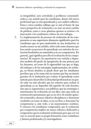 X Secuenci:ls did1ctic:Js: ~prendiz:.je yev:.lu~ción de competenci~s
120 )
su integralidad, ante actividades y problemas contextuali-
zados y con sentido para los estudiantes, dentro del marco
profesional que se está aprendiendo y con análisis reflexivo.
Estos y otros cambios reflejan que se está al frente de w1a
nueva perspectiva de evaluación y no ante w1 mero cambio
de palabras, como a veces plantean quienes se resisten a la
innovación o los acadénúcos críticos de este enfoque.
2. La implementación de procesos de evaluación de las com-
petencias es una experiencia altamente significativa para los
estudiantes que no pasa inadvertida en una institución, ni
mucho menos en un módulo, sobre todo entre alumnos que
han estado en procesos de aprendizaje con métodos de eva-
luación focalizados en contenidos y no en competencias. En
general, ¿qué significa para ellos la evaluación de las compe-
tencias? Al respecto, las experiencias son variadas y depen-
den también del grado de apropiación de este proceso por
los docentes, así como de la rigurosidad con que se haga,
del enfoque y de las estrategias implementadas; sin embar-
go, en forma sintética se puede decir que los estudiantes
perciben que se les toma más en cuenta; que hay un interés
genuino de la institución por evaluar el aprendizaje como
método para desarrollar la idoneidad profesional en un gra-
do cada vez más elevado; que los criterios para evaluar el
aprendizaje ya no dependen del capricho de cada docente,
sino que se argumentan y son públicos; que las estrategias e
instrumentos de evaluación no son fijos, sino que están en
construcción pennanente; que ya no sirve de mucho apren-
der contenidos, alcanzar objetivos disciplinares o demostrar
resultados en torno al saber, si eso no lleva a demostrar las
competencias y, ante todo, a un mejoramiento continuo.
Y entonces los estudiantes comprenden que la evaluación
por competencias implica un mayor esfuerzo, dedicación y
compromiso que la evaluación tradicional, pero que a la vez
esto es esencial para su propia fom1ación como ciudadanos
y futuros profesionales y/o investigadores.
 