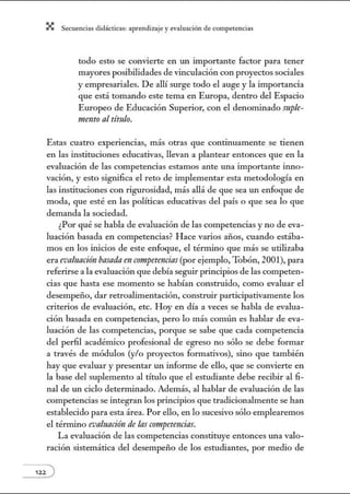 X Secuenci:ls did1ctic:Js: ~prendiz:.je yev:.lu~ción de competenci~s
todo esto se convierte en w1 importante factor para tener
mayores posibilidades de vinculación con proyectos sociales
y empresariales. De allí surge todo el auge y la importancia
que está tomando este tema en Europa, dentro del Espacio
Europeo de Educación Superior, con el denominado suple-
1/lellto al título.
Estas cuatro experiencias, más otras que continuamente se tienen
en las instituciones educativas, llevan a plantear entonces que en la
evaluación de las competencias estamos ante una importante inno-
vación, y esto significa el reto de implementar esta metodología en
las instituciones con rigurosidad, más allá de que sea un enfoque de
moda, que esté en las políticas educativas del país o que sea lo que
demanda la sociedad.
¿Por qué se habla de evaluación de las competencias y no de eva-
luación basada en competencias? Hace varios años, cuando estába-
mos en los inicios de este enfoque, el término que más se utilizaba
era evaluación basndaen competencins(por ejemplo, Tobón, 2001), para
referirse a la evaluación que debía seguir principios de las competen-
cias que hasta ese momento se habían construido, como evaluar el
desempeño, dar retroalimentación, constnúr participativamente los
criterios de evaluación, etc. Hoy en día a veces se habla de evalua-
ción basada en competencias, pero lo más común es hablar de eva-
luación de las competencias, porque se sabe que cada competencia
del perfil académico profesional de egreso no sólo se debe formar
a través de módulos (y/o proyectos formativos), sino que también
hay que evaluar y presentar un informe de ello, que se convierte en
la base del suplemento al título que el estudiante debe recibir al fi-
nal de un ciclo detenninado. Además, al hablar de evaluación de las
competencias se integran los principios que tradicionalmente se han
establecido para esta área. Por ello, en lo sucesivo sólo emplearemos
el término evalt~acirín de las competencias.
La evaluación de las competencias constituye entonces w1a valo-
ración sistemática del desempeño de los estudiantes, por medio de
122 )
 