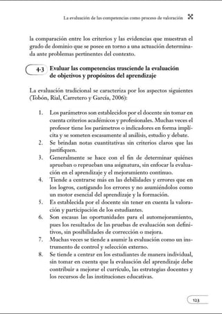 L~ ev:.lu~ción de bs competenci~s como proceso de vnlor~ción X
la comparación entre los criterios y las evidencias que muestran el
grado de dominio que se posee en torno a una actuación determina-
da ante problemas pertinentes del contexto.
G Evaluar las competencias trasciende la evaluación
de objetivos y propósitos del aprendizaje
La evaluación tradicional se caracteriza por los aspectos siguientes
(Tobón, Rial, Carretero y García, 2006):
1. Los parámetros son establecidos por el docente sin tomar en
cuenta criterios académicos y profesionales. Muchas veces el
profesor tiene los parámetros o indicadores en forma implí-
cita yse someten escasamente al análisis, estudio y debate.
2. Se brindan notas cuantitativas sin criterios claros que las
justifiquen.
3. Generalmente se hace con el fin de determinar quiénes
aprueban o reprueban una asignatura, sin enfocar la evalua-
ción en el aprendizaje y el mejoramiento continuo.
4. Tiende a centrarse más en las debilidades y errores que en
los logros, castigando los errores y no asumiéndolos como
w1 motor esencial del aprendizaje y la formación.
5. Es establecida por el docente sin tener en cuenta la valora-
ción y participación de los estudiantes.
6. Son escasas las oportunidades para el automejoramiento,
pues los resultados de las pruebas de evaluación son defini-
tivos, sin posibilidades de corrección o mejora.
7. Muchas veces se tiende a asumir la evaluación como un ins-
trwnento de control y selección externo.
8. Se tiende a centrar en los estudiantes de manera individual,
sin tomar en cuenta que la evaluación del aprendizaje debe
contribuir a mejorar el currículo, las estrategias docentes y
los recursos de las instituciones educativas.
e123
 