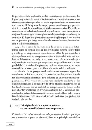 X Secuenci:ls did1ctic:Js: ~prendiz:.je yev:.lu~ción de competenci~s
El propósito de la evaluación de las competencias es determinar los
logros progresivos de los estudiantes en el aprendizaje de una o de va-
rias competencias esperadas en cierto espacio educativo, acorde con
un claro perfil de egreso de un programa académico que permite
defi1úr el nivel de aprendizaje de dichas competencias. Para ello se
consideran tanto las fortalezas de los estudiantes, como los aspectos a
mejorar, las estrategias que emplean en el aprendizaje, su cultura y su
contexto. El logro del propósito anterior implica que la evaluación
sea un proceso que tenga como base la autoevaluación, la coevalua-
ción y la heteroevaluación.
Así, el fin esencial de la evaluación de las competencias es deter-
minar cómo se fom1an éstas en los estudiantes durante los módulos
y a lo largo de un programa educativo, con el fin de que aprendan a
desempeñarse con un compromiso ético e idoneidad ante los pro-
blemas del contexto actual y futuro, en el marco de un aprendizaje y
mejoramiento continuos que aseguren el emprendimiento y la em-
pleabilidad. La evaluación posee un carácter instrumental, no tiene
razón de ser si no es para contribuir a la mejora de lo evaluado.
Al tém1ino de w1 programa educativo es necesario entregar a los
estudiantes un informe de sus competencias que les pennita acredi-
tar el aprendizaje alcanzado. Este informe es w1 complemento/su-
plemento al título y responde a un requerimiento creciente de las
organizaciones, de la sociedad y de otros niveles educativos con el
fin de saber cuáles son en realidad las competencias de los egresados
para abordar problemas en diversos contextos. En la educación pre-
escolar, los padres deberán recibir un informe detallado del avance y
las dificultades del niño durante el periodo evaluado, que pudiera ser
todo el ciclo escolar.
G Principios básicos a tener en cuenta
en la evaluación basada en competencias
Principio 1. Ln evaluación se lleva a cabo para tornar decisirmes que nujo-
rm y aumenten el grado de idoneidad. Éste es el principio esencial en
 