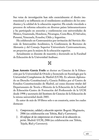 Sus vetas de investigación han sido esencialmente el diseño ins-
truccional y su influencia en el rendimiento académico de los estu-
diantes y la calidad de la educación superior. Ha estado vinculado a
procesos de reforma educativa en diversos países latinoamericanos
y ha participado en asesorías y conferencias con universidades de
México, Guatemala, Honduras, Nicaragua, Costa Rica, El Salvador,
Panamá, Venezuela, Ecuador, Chile y Argentina.
Ha colaborado en Centroamérica por invitación del Servicio Ale-
mán de Intercambio Académico, la Conferencia de Rectores de
Alemania y del Consejo Superior Utúversitario Centroamericano,
en proyectos para la mejora de la educación superior.
Actualmente es docente de maestría y doctorado en la Facultad
de Educación de la Utúversidad Anáhuac.
Juan Antonio G arcía Fraile es doctor en Ciencias de la Educa-
ción por la Universidad de Oviedo y licenciado en Sociología por la
Utúversidad Complutense de Madrid (UCM). Es además diploma-
do en Derecho Constitucional y Ciencia Política por el Centro de
Estudios Constitucionales de Madrid, así como docente titular del
Departamento de Teoría e Historia de la Educación de la Facultad
de Educación-Centro de Formación del Profesorado de la UCM
desde 1998 y secretario del Instituto de Ciencias de la Educación de
la núsma universidad desde 2003 .
Es autor de más de 1Olibros solo o en coautoría, entre los cuales
destacan:
l. Compt?tencias, calidady educación superior. Bogotá: .!Vlagisterio,
2006 (en colaboración con Tobón, Rial y Carretero).
2. El mfoque de las competencias en el marco de la educación sn-
perio,: Madrid: UCM, 2006 (en colaboración con Tobón,
Tejada, Rial y Carretero).
exiii
 
