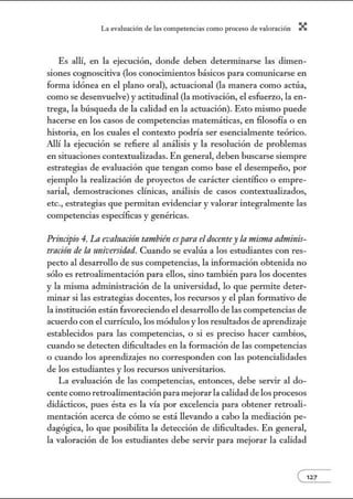 L~ ev:.lu~ción de bs competenci~s como proceso de vnlor~ción X
Es allí, en la ejecución, donde deben determinarse las dimen-
siones cognoscitiva (los conocimientos básicos para comunicarse en
forma idónea en el plano oral), acruacional (la manera como actúa,
como se desenvuelve) y actitudinal (la motivación, el esfuerzo, la en-
trega, la búsqueda de la calidad en la acruación). Esto mismo puede
hacerse en los casos de competencias matemáticas, en filosofía o en
historia, en los cuales el contexto podría ser esencialmente teórico.
Allí la ejecución se refiere al análisis y la resolución de problemas
en siruaciones contexrualizadas. En general, deben buscarse siempre
estrategias de evaluación que tengan como base el desempeño, por
ejemplo la realización de proyectos de carácter científico o empre-
sarial, demostraciones clínicas, análisis de casos contextualizados,
etc., estrategias que permitan evidenciar y valorar integralmente las
competencias específicas y genéricas.
Principio 4. La evaluncitin también esparaeldocentey la misma adminis-
tración de la universidad. Cuando se evalúa a los esrudiantes con res-
pecto al desarrollo de sus competencias, la infom1ación obtenida no
sólo es retroalimentación para ellos, sino también para los docentes
y la misma administración de la wuversidad, lo que pemlite deter-
minar si las estrategias docentes, los recursos y el plan formativo de
la instirución están favoreciendo el desarrollo de las competencias de
acuerdo con el currículo, los módulos y los resultados de aprendizaje
establecidos para las competencias, o si es preciso hacer cambios,
cuando se detecten dificultades en la formación de las competencias
o cuando los aprendizajes no corresponden con las potencialidades
de los esrudiantes y los recursos w1iversitarios.
La evaluación de las competencias, entonces, debe servir al do-
cente como retroalimentación para mejorar la calidad de los procesos
didácticos, pues ésta es la vía por excelencia para obtener retroali-
mentación acerca de cómo se está llevando a cabo la mediación pe-
dagógica, lo que posibilita la detección de dificultades. En general,
la valoración de los esrudiantes debe servir para mejorar la calidad
e127
 
