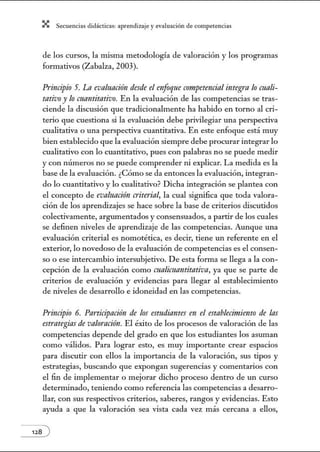 X Secuenci:ls did1ctic:Js: ~prendiz:.je yev:.lu~ción de competenci~s
de los cursos, la misma metodología de valoración y los programas
formativos (Zabalza, 2003).
Principio 5'. La evaluacitin desde el enfoque cornpetencialintegra lo cuali-
tativo y lo cuantitativo. En la evaluación de las competencias se tras-
ciende la discusión que tradicionalmente ha habido en torno al cri-
terio que cuestiona si la evaluación debe privilegiar una perspectiva
cualitativa o una perspectiva cuantitativa. En este enfoque está muy
bien establecido que la evaluación siempre debe procurar integrar lo
cualitativo con lo cuantitativo, pues con palabras no se puede medir
y con números no se puede comprender ni explicar. La medida es la
base de la evaluación. ¿Cómo se da entonces la evaluación, integran-
do lo cuantitativo y lo cualitativo? Dicha integración se plantea con
el concepto de evaluación criterial, la cual significa que toda valora-
ción de los aprendizajes se hace sobre la base de criterios discutidos
colectivamente, argumentados y consensuados, a partir de los cuales
se definen niveles de aprendizaje de las competencias. Aunque una
evaluación criterial es nomotética, es decir, tiene un referente en el
exterior, lo novedoso de la evaluación de competencias es el consen-
so o ese intercambio intersubjetiva. De esta fonna se llega a la con-
cepción de la evaluación como malicuantitativa, ya que se parte de
criterios de evaluación y evidencias para llegar al establecinúento
de niveles de desarrollo e idoneidad en las competencias.
Principio 6. Participacitin de los est11diames en el estab/ecirniellto de las
estrategias de valomcitin. El éxito de los procesos de valoración de las
competencias depende del grado en que los estudiantes los asuman
como válidos. Para lograr esto, es muy importante crear espacios
para discutir con ellos la importancia de la valoración, sus tipos y
estrategias, buscando que expongan sugerencias y comentarios con
el fin de implementar o mejorar dicho proceso dentro de un curso
determinado, teniendo como referencia las competencias a desarro-
llar, con sus respectivos criterios, saberes, rangos y evidencias. Esto
ayuda a que la valoración sea vista cada vez más cercana a ellos,
128 )
 