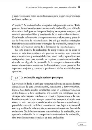 L~ ev:.lu~ción de bs competenci~s como proceso de vnlor~ción X
y cada vez menos como un instrumento para juzgar su aprendizaje
en forma unilateral.
Principio 7. La evaluacitin debe acompañar todo proceso frrrmntivo. Todo
proceso formativo debe tomar en cuenta la evaluación, con el fin de
determinar los logros en los aprendizajes y los aspectos a mejorar, así
como el grado de calidad y pertinencia de las actividades realizadas.
Esto brinda información clave para reorientar el proceso y garanti-
zar la formación de los estudiantes. De ahí que muchas estrategias
formativas sean en sí mismas estrategias de evaluación, en tanto que
brindan información acerca de la formación de los estudiantes.
De esta manera, la evaluación de competencias no se concibe
como w1 ente independiente del proceso formativo, sino como w1
componente clave y sustancial de éste, sin el cual el aprendizaje no
sería posible, pues para aprender se requiere retroalimentación rela-
cionada con el grado de desarrollo de las competencias en sus dife-
rentes dimensiones, reconocer las limitaciones, tener presentes los
aspectos a mejorar y conocer la pertinencia de las actividades para
aprender.
G La evaluación según quienes participan
La evaluación desde el enfoque competencia] toma en cuenta las tres
dimensiones de ésta: nutoevnluncitin, coevaluacitin y beteroevaluncitin.
Esto se hace tanto con los estudiantes como en la misma evaluación
de los docentes y de la institución. Un aspecto por considerar es que
siempre debe hacerse con base en criterios (oponiéndose a la eva-
luación nom1ativa, que aw1que nomotética compara al sujeto con
otros; en este caso, compararía los desempeños entre estudiantes),
pues de lo contrario no habría mecanismos para llegar a acuerdos al
cruzar y analizar la información proveniente de estas tres fases de la
evaluación. No hablamos en este pw1to de tipos de evaluación, por-
que en la evaluación de las competencias no son tipos de evaluación,
sino tres dimensiones esenciales en toda evaluación.
e129
 