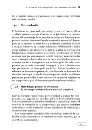 L~ ev:.lu~ción de bs competenci~s como proceso de vnlor~ción X
tos a mejorar basado en argumentos, que tengan como referencia
criterios consensuados.
4·5.3 Heteroevaluación
El facilitador del proceso de aprendizaje (es decir, el docente) lleva
a cabo la heteroevaluación. Consiste en w1 juicio sobre las caracte-
rísticas del aprendizaje de los estudiantes, señalando fortalezas y as-
pectos a mejorar; tiene como base la observación general del desem-
peño en las sesiones de aprendizaje y evidencias específicas. Debido
a que para la mayoría de los seres hwnanos es difícil asumir el hecho
de ser evaluados, por el carácter de castigo al error de la evaluación
tradicional, es preciso capacitar y asesorar a los estudiantes en fonna
continua para que asuman en un sentido positivo y constructivo las
sugerencias que se les brinden para su mejoramiento, buscando que
se comprometan a incorporarlas en sn desempeño. Se debe com-
prender que se está evaluando el desempeño y no a la persona, aun-
que, por supuesto, el desempeño sea de ésta. Esto es especialmente
relevante en los casos de promoción y certificación, en los cuales los
docentes tienen que tomar decisiones respecto a que los estudiantes
puedan ser promovidos a otro módulo o si se pueden acreditar en
sus competencias para el desempeño profesional con idoneidad.
Metodología general de evaluación
de las competencias: método matricial complejo
Existen múltiples metodologías para planificar y evaluar las com-
petencias. Las experiencias llevadas a cabo en diversas instituciones
de Latinoamérica han permitido establecer la metodología matricial
compleja de evaluación de las competencias, que apunta a posibilitar
en la práctica que la evaluación sea w1a experiencia de aprendizaje y
de crecimiento personal.
Los componentes esenciales de la metodología matricial de eva-
luación de las competencias se organizan en nueve aspectos, que se
describen a continuación.
e131
 