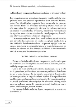 X Secuenci:ls did1ctic:Js: ~prendiz:.je yev:.lu~ción de competenci~s
1. Identificar y comprender la competencia que se pretende evaluar
Las competencias son actuaciones integrales con idoneidad y com-
promiso ético, ante procesos y problemas de un contexto deternú-
nado. Para identificarlas, es preciso hacer un estudio de contexto
que pernúta defitúr los problemas actuales y futuros, y con base en
ello, deternúnar las competencias a formar, las cuales se someten a
un análisis con estudiantes, profesores, directivos y representantes
de organizaciones externas relacionadas con el programa, de modo
que intervengan distintos actores en este proceso.
Las competencias se identifican, en el enfoque sociofonnativo,
con un verbo de desempeño, un objeto conceptual, una finalidad y
una condición de referencia-calidad. Se pueden agregar otros ele-
mentos que ayuden a comprender mejor la competencia, como los
medios, los valores, etc. Por ejemplo, en México se ha determinado
una estructura para formular competencias:
Verbo + contenido + situación en contexto
Entonces, la declaración de una competencia puede variar, pero
sin cambiar la esencia dirigida a una actuación en contexto, con ido-
neidad y compromiso ético.
Con el fin de orientar la evaluación hacia el desempeño y el reto
en el aprendizaje, se identifican uno o varios problemas de referen-
cia en la competencia, a fin de tenerlos presentes en la evaluación
de la competencia a lo largo de todo un módulo. Estos problemas se
establecen tomando como base en el estudio del contexto acadénú-
co, social, profesional e investigativo. En educación básica y media
superior podemos hablar del contexto personal, familiar, de convi-
vencia con los amigos, escolar, etcétera.
Un ejemplo de la formulación de una competencia se muestra en
el cuadro 4.l.
 