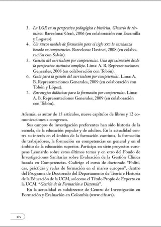 3. Ln LOEen m pmpectiva pedagógica e histórica. Glosario de té1·-
nzinos. Barcelona: Graó, 2006 (en colaboración con Escamilla
y Lagares).
4. Un nnevomodelo de formación para elsiglo XXI: la rmseiümza
basada en crmtpetencins. Barcelona: Davinci, 2008 (en colabo-
ración con Sabán).
5. Gestión del cuniculum por competencias. Una apro;rimnción desde
In perspectiva sistémica crmtplejn. Lima: A. B. Representaciones
Generales, 2008 (en colaboración con Tobón).
6. Guía pnrnla gestión del cttrrícuhmt por· crmtpetencias. Lima: A.
B. Representaciones Generales, 2009 (en colaboración con
Tobón y López).
7. Estrategias didácticas pnrnlnformación por competencias. Lima:
A. B. Representaciones Generales, 2009 (en colaboración
con Tobón),
Además, es autor de 15 artículos, nueve capítulos de libros y 12 co-
mUJucaclones a congresos.
Sus campos de investigación preferentes han sido historia de la
escuela, de la educación popular y de adultos. En la actualidad cen-
tra su interés en el ámbito de la formación continua, la formación
de trabajadores, la formación en competencias en general y en el
ámbito de la educación superior. Participa en siete proyectos euro-
peos Leonardo sobre estos últimos temas y en otro del Fondo de
Lwestigaciones Sanitarias sobre Evaluación de la Gestión Clínica
basada en Competencias. Codirige el curso de doctorado "Políti-
cas, prácticas y redes de formación en el marco europeo", dentro
del Programa de Doctorado del Departamento de Teoría e H istoria
de la Educación de la UClvl, así como el Título Propio de Experto en
la UCM: "Gestión de la Fonnación n Distancia".
En la actualidad es subdirector de Centro de Lwestigación en
Fom1ación y Evaluación en Colombia (www.cife.ws).
xiv )
 