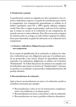 L~ ev:.lu~ción de bs competenci~s como proceso de vnlor~ción X
6. Ponderación y puntaje
La ponderación consiste en asignarle un valor cuantitativo a los cri-
terios e indicadores respecto a su grado de contribución para valorar
la competencia. Las competencias generalmente se evalúan en el
ámbito cuantitativo entre 0% y 100% (puede utilizarse cualquier
escala). Para ello, se asigna un porcentaje a cada uno de los criterios
que se toman en cuenta en la evaluación de una competencia, de
acuerdo con w1a o varias evidencias. Para ello es necesario comparar
los criterios entre sí, y, luego, en cada criterio comparar los indica-
dores para detemlÍnar su grado de relevancia en la evaluación de la
competencia.
7. Criterios e indicadores obligatorios para acreditar
una competencia
En la matriz de plmúficación de la evaluación se indican los crite-
rios e indicadores que son obligatorios para que el estudiante pue-
da ser promovido a otro nivel y alcm1ce los aprendizajes mú1imos
esperados. Los indicadores obligatorios se señalan con el término
"fundamental". Si al final del proceso los alumnos no cumplen con
los indicadores que tienen el carácter de "fundamentales", entonces
no pueden ser acreditados ni promovidos, independientemente del
pw1taje obtenido.
8. Recomendaciones de evaluación
Aquí se hacen recomendaciones en torno a la evaluación cuando se
consideren necesarias; por ejemplo:
• Recomendaciones sobre el uso de instrwnentos complemen-
tarios a las evidencias y a la misma matriz.
• Recomendaciones en torno a cómo llevar a cabo la evaluación.
• Recomendaciones en torno a posibles evidencias altemativas.
e137
 