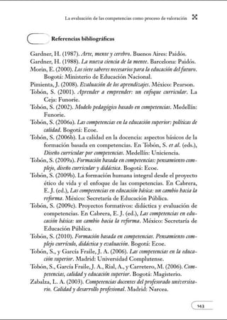 L~ ev:.lu~ción de bs competenci~s como proceso de vnlor~ción X
e Referencias bibliográficas
Gardner, H. (1987). Arte, mentey cerebro. Buenos Aires: Paidós.
Gardner, H. (1988). La nueva ciencia de la mente. Barcelona: Paidós.
Morin, E. (2000). Lossietesabe1·es necesariospara In educación delfuturo.
Bogotá: .!Vlinisterio de Educación Nacional.
Pimienta, J. (2008). Evaluación de los aprmdizajes. .!Vléxico: Pearson.
Tobón, S. (2001). Aprende1· n emprender: un enfoque currimlar. La
Ceja: Funorie.
Tobón, S. (2002). Modelo pedagógico basado en competencias. Medellín:
Funorie.
Tobón, S. (2006a). Las competmcias en/a educación superior: políticas de
calidad. Bogotá: Ecoe.
Tobón, S. (2006b). La calidad en la docencia: aspectos básicos de la
formación basada en competencias. En Tobón, S. et al. (eds.),
Diselio cun'icularpor competencias. .!Vledellín: Uniciencia.
Tobón, S. (2009a). Formación basada en crmtpetencias:pensamientoC011t-
plejo, diseíio mn'Ícu/m·y didáctica. Bogotá: Ecoe.
Tobón, S. (2009b). La fonnación humana integral desde el proyecto
ético de vida y el enfoque de las competencias. En Cabrera,
E. J.(ed.), Las crmtpetencias en educación básica:un cambio bacía la
refomut.México: Secretaría de Educación Pública.
Tobón, S. (2009c). Proyectos formativos: didáctica y evaluación de
competencias. En Cabrera, E. J. (ed.), Las competmcias en edu-
cación básica: un cambio bacín la refomw. .!Vléxico: Secretaría de
Educación Pública.
Tobón, S. (2010). Fonnación basada m crmtpetencias. Pensamiento com-
plejo currículo, didáctica y evaluación. Bogotá: Ecoe.
Tobón, S., y García Fraile, J. A. (2006). Las crmtpetencias en/a educa-
ción mperior. Jlladrid: Universidad Complutense.
Tobón, S., García Fraile,J. A., Rial, A., y Carretero, M. (2006). Com-
petencias, calidady educación mperior. Bogotá: Magisterio.
Zabalza, L. A. (2003). Competencias docentes delprofesoradotmivmita-
rio. Calidady desarrollo profesional. Madrid: Narcea.
e143
 