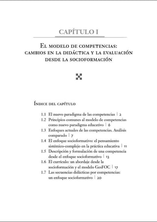 CAPÍTULO!
EL MODELO DE COMPETENCIAS:
CAMBIOS EN LA DIDÁCTICA Y LA EVALUACIÓN
DESDE LA SOCIOFORMACIÓN
ÍNDICE DEL CAPÍTULO
1.1 El nuevo paradigma de las competencias 1 2
1.2 Principios comunes al modelo de competencias
como nuevo paradigma educativo 1 6
1.3 Enfoques actuales de las competencias. Análisis
comparado 1 7
1.4 El enfoque socioformativo: el pensamiento
sistémico-complejo en la práctica educativa 1 11
1.5 Descripción y formulación de una competencia
desde el enfoque socioformativo 1 13
1.6 El currículo: w1 abordaje desde la
socioformación y el modelo GesFOC 1 17
1.7 Las secuencias didácticas por competencias:
w1 enfoque socioformativo 1 20
 