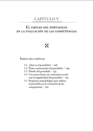 CAPÍTULO V
EL EMPLEO DEL PORTAFOLIO
EN LA EVALUACIÓN DE LAS COMPETENCIAS
ÍNDICE DEL CAPÍTULO
5.1 ¿Qué es el portafolio? 1146
5.2 Partes estructurales del portafolio 1149
5.3 Diseño del portafolio 1 153
5.4 Una nueva forma de evaluación acorde
con la singularidad del portafolio 1154
5.5 Propuesta metodológica para utilizar
el portafolio en la evaluación de las
competencias 1 163
 