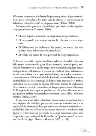 El empleo del port:lfolio en l:t e.vnlu:tción de l:ts competenci:ts X
diferentes momentos a lo largo del proceso y cómo elige cierto ca-
mino para responder a los retos que le plantea el aprendizaje; en
definitiva, cómo "inventa" su propio camino (Tobón, 2004).
En síntesis, los procesos que refleja el portafolio son los siguien-
tes (Agra, Gewerc y Montero, 2003):
• El interés por la evolución de un proceso de aprendizaje.
• El estúnulo de la experimentación, la reflexión y la investiga-
ción.
• El diálogo con los problemas, los logros, los temas... los mo-
mentos clave del proceso de aprendizaje.
• El reflejo del punto de vista personal de los protagonistas.
Utilizar el portafolio implica también modificar el modelo y los usos
del sistema de evaluación y, en última instancia, apostar por la eva-
luación formativa en la que la propia autoevaluación adquiera mayor
protagonismo. Schulman, en la obra ya citada, al hacer referencia a
su intenso trabajo con el portafolio durante su amplia experiencia
como docente en la Universidad de Stanford, remarcaba las enom1es
posibilidades de esta estrategia didáctica para reconocer el trabajo
individual y la necesidad de utilizar diferentes formas de evaluación.
Ofreció como ejemplo la metáfora de las peregrinaciones a Santiago
de Compostela, en la que es posible ver cómo las diferentes rutas
que pueden utilizar los peregrinos conducen, todas ellas, al mismo
objetivo (Stakes, 2008).
El portafolio no debe entenderse nunca como un contenedor o
una papelera de reciclaje, porque al elemento cuantitativo y a su
capacidad de almacenaje hay que unirle un elemento cualitativo: la
posibilidad que nos ofrece de examinar procesos y resultados (cfr.
figura 5.1). Por tanto, el portafolio no es una herramienta más sino
la apropiada para subsumir la diversidad de "producciones" de quie-
nes la utilizan (Agra, Gewec y Jllontero, 2003, p. 105).
e'47
 