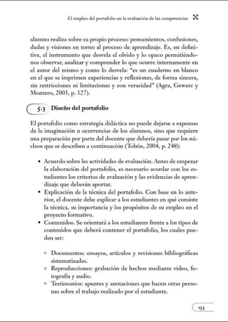 El empleo del port:lfolio en l:t e.vnlu:tción de l:ts competenci:ts X
alunmo realiza sobre su propio proceso: pensamientos, confusiones,
dudas y visiones en torno al proceso de aprendizaje. Es, en defini-
tiva, el instrumento que desvela el olvido y lo opaco permitiéndo-
nos observar, analizar y comprender lo que ocurre internamente en
el autor del mismo y como lo desvela: "es un cuaderno en blanco
en el que se imprimen experiencias y reflexiones, de forma sincera,
sin restricciones ni limitaciones y con veracidad" (Agra, Gewerc y
Montero, 2003, p. 127).
G Diseño del portafolio
El portafolio como estrategia didáctica no puede dejarse a expensas
de la imaginación u ocurrencias de los alumnos, sino que requiere
una preparación por parte del docente que debería pasar por los nú-
cleos que se describen a continuación (Tobón, 2004, p. 248):
• Acuerdo sobre las actividades de evaluación. Antes de empezar
la elaboración del portafolio, es necesario acordar con los es-
tudiantes los criterios de evaluación y las evidencias de apren-
dizaje que deberán aportar.
• Explicación de la técnica del portafolio. Con base en lo ante-
rior, el docente debe explicar a los estudiantes en qué consiste
la técnica, su importancia y los propósitos de su empleo en el
proyecto formativo.
• Contenidos. Se orientará a los estudiantes frente a los tipos de
contenidos que deberá contener el portafolio, los cuales pue-
den ser:
• Documentos: ensayos, artículos y revisiones bibliográficas
sistematizadas.
• Reproducciones: grabación de hechos mediante video, fo-
tografía y audio.
• Testimonios: apuntes y anotaciones que hacen otras perso-
nas sobre el trabajo realizado por el estudiante.
e153
 