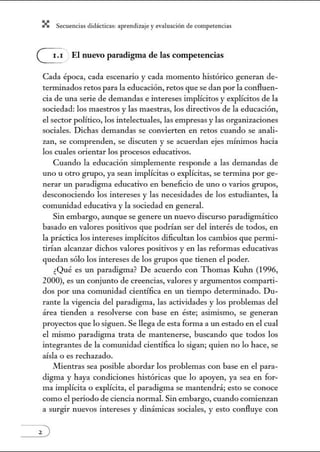 X Secuenci:ls did1ctic:Js: ~prendiz:.je yev:.lu~ción de competenci~s
G El nuevo paradigma de las competencias
Cada época, cada escenario y cada momento histórico generan de-
terminados retos para la educación, retos que se dan por la confluen-
cia de una serie de demandas e intereses implícitos y explícitos de la
sociedad: los maestros y las maestras, los directivos de la educación,
el sector político, los intelectuales, las empresas y las orgatúzaciones
sociales. Dichas demandas se convierten en retos cuando se anali-
zan, se comprenden, se discuten y se acuerdan ejes núnimos hacia
los cuales orientar los procesos educativos.
Cuando la educación simplemente responde a las demandas de
uno u otro grupo, ya sean implícitas o explícitas, se termina por ge-
nerar un paradigma educativo en beneficio de uno o varios grupos,
desconociendo los intereses y las necesidades de los estudiantes, la
comunidad educativa y la sociedad en general.
Sin embargo, aunque se genere un nuevo discurso paradigmático
basado en valores positivos que podrían ser del interés de todos, en
la práctica los intereses implícitos dificultan los cambios que permi-
tirían alcanzar dichos valores positivos y en las reformas educativas
quedan sólo los intereses de los grupos que tienen el poder.
¿Qué es un paradigma? De acuerdo con Thomas Kulm (1996,
2000), es un conjunto de creencias, valores y argumentos comparti-
dos por una comunidad científica en w1 tiempo determinado. Du-
rante la vigencia del paradigma, las actividades y los problemas del
área tienden a resolverse con base en éste; asimismo, se generan
proyectos que lo siguen. Se llega de esta fonna a un estado en el cual
el mismo paradigma trata de mantenerse, buscando que todos los
integrantes de la comw1idad científica lo sigan; quien no lo hace, se
aísla o es rechazado.
Mientras sea posible abordar los problemas con base en el para-
digma y haya condiciones históricas que lo apoyen, ya sea en for-
ma implícita o explícita, el paradigma se mantendrá; esto se conoce
como el periodo de ciencia normal. Sin embargo, cuando comienzan
a surgir nuevos intereses y dinánúcas sociales, y esto confluye con
 
