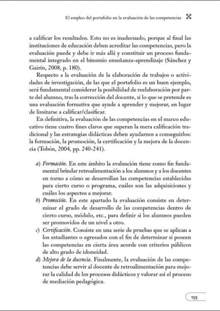 El empleo del port:lfolio en l:t e.vnlu:tción de l:ts competenci:ts X
a calificar los resultados. Esto no es inadecuado, porque al final las
instituciones de educación deben acreditar las competencias, pero la
evaluación puede y debe ir más allá y constituir un proceso funda-
mental integrado en el binomio enseñanza-aprendizaje (Sánchez y
Gairín, 2008, p. 180).
Respecto a la evaluación de la elaboración de trabajos o activi-
dades de investigación, de las que el portafolio es un buen ejemplo,
será fundamental considerar la posibilidad de reelaboración por par-
te del alumno, tras la corrección del docente, si lo que se pretende es
una evaluación formativa que ayude a aprender y mejorar, en lugar
de limitarse a calificar/clasificar.
En definitiva, la evaluación de las competencias en el marco edu-
cativo tiene cuatro fines claros que superan la mera calificación tra-
dicional y las estrategias didácticas deben ayudarnos a conseguirlos:
la formación, la promoción, la certificación y la mejora de la docen-
cia (Tobón, 2004, pp. 240-241).
a) Formación. En este ámbito la evaluación tiene como fin funda-
mental brindar retroalimentación a los alunmos y a los docentes
en torno a cómo se desarrollan las competencias establecidas
para cierto curso o programa, cuáles son las adquisiciones y
cuáles los aspectos a mejorar.
b) Promoción. En este apartado la evaluación consiste en deter-
minar el grado de desarrollo de las competencias dentro de
cierto curso, módulo, etc., para definir si los alumnos pueden
ser promovidos de un nivel a otro.
e) Certificación. Consiste en una serie de pruebas que se aplican a
los estudiantes o egresados con el fin de determinar si poseen
las competencias en cierta área acorde con criterios públicos
de alto grado de idoneidad.
d) Mejora de la docencia. Finalmente, la evaluación de las compe-
tencias debe servir al docente de retroalimentación para mejo-
rar la calidad de los procesos didácticos y valorar así el proceso
de mediación pedagógica.
e155
 