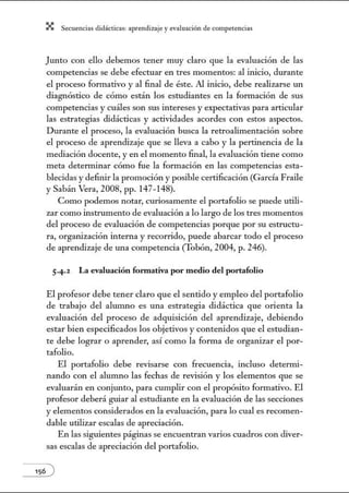 X Secuenci:ls did1ctic:Js: ~prendiz:.je yev:.lu~ción de competenci~s
Junto con ello debemos tener muy claro que la evaluación de las
competencias se debe efectuar en tres momentos: al inicio, durante
el proceso formativo y al final de éste. Al inicio, debe realizarse un
diagnóstico de cómo están los estudiantes en la formación de sus
competencias y cuáles son sus intereses y expectativas para articular
las estrategias didácticas y actividades acordes con estos aspectos.
Durante el proceso, la evaluación busca la retroalimentación sobre
el proceso de aprendizaje que se lleva a cabo y la pertinencia de la
mediación docente, y en el momento final, la evaluación tiene como
meta determinar cómo fue la formación en las competencias esta-
blecidas y definir la promoción y posible certificación (García Fraile
y Sabán Vera, 2008, pp. 147- 148).
Como podemos notar, curiosamente el portafolio se puede utili-
zar como instrumento de evaluación a lo largo de los tres momentos
del proceso de evaluación de competencias porque por su estructu-
ra, organización interna y recorrido, puede abarcar todo el proceso
de aprendizaje de una competencia (Tobón, 2004, p. 246).
5·4·2 La evaluación fonnativa por medio del portafolio
El profesor debe tener claro que el sentido y empleo del portafolio
de trabajo del alumno es una estrategia didáctica que orienta la
evaluación del proceso de adquisición del aprendizaje, debiendo
estar bien especificados los objetivos y contenidos que el estudian-
te debe lograr o aprender, así como la forma de organizar el por-
tafolio.
El portafolio debe revisarse con frecuencia, incluso deternú-
nando con el alumno las fechas de revisión y los elementos que se
evaluarán en conjunto, para cumplir con el propósito formativo. El
profesor deberá guiar al estudiante en la evaluación de las secciones
y elementos considerados en la evaluación, para lo cual es recomen-
dable utilizar escalas de apreciación.
En las siguientes páginas se encuentran varios cuadros con diver-
sas escalas de apreciación del portafolio.
 