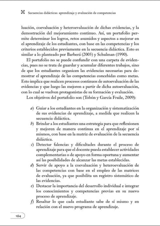 X Secuenci:ls did1ctic:Js: ~prendiz:.je yev:.lu~ción de competenci~s
luación, coevaluación y heteroevaluación de dichas evidencias, y la
demostración del mejoramiento continuo. Así, w1 portafolio per-
mite determinar los logros, retos asumidos y aspectos a mejorar en
el aprendizaje de los estudiantes, con base en las competencias y los
criterios establecidos previamente en la secuencia didáctica. Esto es
similar a lo planteado por Barberá (2005) y Schulman (1990).
El portafolio no se puede confundir con w1a carpeta de eviden-
cias, pues no se trata de guardar y acumular diferentes trabajos, sino
de que los estudiantes organicen las evidencias necesarias para de-
mostrar el aprendizaje de las competencias concebidas como metas.
Esto implica que realicen procesos continuos de autoevaluación de las
evidencias y que luego las mejoren a partir de dicha autoevaluación,
con lo cual se vuelven protagonistas de su formación y evaluación.
Los objetivos del portafolio son (Tobón y García Fraile, 2009):
a) Guiar a los estudiantes en la organización y sistematización
de sus evidencias de aprendizaje, a medida que realicen la
secuencia didáctica.
b) Brindar a los estudiantes una estrategia para que reflexionen
y mejoren de manera continua en el aprendizaje por sí
mismos, con base en la matriz de evaluación de la secuencia
didáctica.
e) Detectar falencias y dificultades durante el proceso de
aprendizaje para que el docente pueda estableceractividades
complementarias o de apoyo en forma oportw1a yaumentar
así las posibilidades de alcanzar las metas establecidas.
el) Servir de apoyo a la coevaluación y heteroevaluación de
las competencias con base en el empleo de las matrices
de evaluación, ya que posibilita un registro sistemático de
las evidencias.
e) Destacar la importancia del desarrollo individual e integrar
los conocimientos y competencias previas en su nuevo
proceso de aprendizaje.
/J Resaltar lo que cada estudiante sabe de sí mismo y en
relación con el nuevo programa de aprendizaje.
 