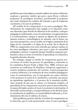 El modelo de.competenci~s... X
problemas que el paradigma no puede explicar de manera suficiente,
empiezan a generarse cambios que poco a poco llevan a elaborar
propuestas de paradigmas novedosos, prevaleciendo la propuesta
que mejor interprete los cambios del contexto y que dé respuestas
consistentes a los nuevos problemas.
¿El modelo de las competencias es un nuevo paradigma? H is-
tóricamente, las competencias han surgido en la educación como
una alternativa para abordar las falencias de los modelos y enfoques
pedagógicos tradicionales, como el conductismo, el cognoscitivismo
y el constructivismo, aunque se apoyen en algunos de sus plantea-
mientos teóricos y metodológicos; no obstante, esto lo hacen con
w1a nueva perspectiva, con un cambio en la lógica, transitando de la
lógica de los contenidos a la lógica de la acción. En la década de
1990, las competencias eran muy criticadas por quienes estaban en
los otros paradigmas educativos, pero poco a poco la comunidad
pedagógica comenzó a aceptarlas porque brindaban respuestas per-
tinentes y claras en tomo al currículo, el aprendizaje, la evaluación y
la gestión educativa-docente.
Sin embargo, aw1que el modelo de competencias generó nue-
vas formas de mediar los procesos de aprendizaje y evaluación en
los estudiantes (García Fraile y Sabán Vera, 2008), al buscar que
estuvieran en condiciones de identificar, interpretar, argumentar y
resolver problemas pertinentes del contexto, retomó presupuestos
y técnicas didácticas y de evaluación de otros modelos pedagógicos,
como el constructivismo, con el cual guarda una mayor relación.
A éste pertenece la teoría de la asimilación y retención, que genera
un aprendizaje significativo y el proceso de la enseñanza problé-
mica, tratando de que esto se oriente a la formación integral y al
aprendizaje de las competencias necesarias para la autorrealización,
la mejora del tejido social en lo local, lo nacional y la tierrapatria, el
desarrollo socioeconómico, el emprendimiento en las diversas áreas,
la contribución al equilibrio y la sustentabilidad ambiental, y el for-
talecimiento del arte, la cultW'a y la ciencia.
¿Qué problemas permite abordar el modelo de competencias en
la educación, que lo están posicionando como el nuevo paradigma
 