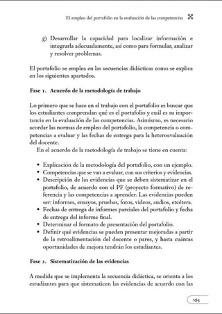 El empleo del port:lfolio en l:t e.vnlu:tción de l:ts competenci:ts X
g) Desarrollar la capacidad para localizar información e
integrarla adecuadamente, así como para fon1mlar, analizar
y resolver problemas.
El portafolio se emplea en las secuencias didácticas como se explica
en los siguientes apartados.
Fase 1. Acuerdo de la metodología de trabajo
Lo primero que se hace en el trabajo con el portafolio es buscar que
los estudiantes comprendan qué es el portafolio y cuál es su impor-
tancia en la evaluación de las competencias. Asimismo, es necesario
acordar las normas de empleo del portafolio, la competencia o com-
petencias a evaluar y las fechas de entrega para la heteroevaluación
del docente.
En el acuerdo de la metodología de trabajo se tiene en cuenta:
• Explicación de la metodología del portafolio, con un ejemplo.
• Competencias que se van a evaluar, con sus criterios y evidencias.
• Descripción de las evidencias que se deben sistematizar en el
portafolio, de acuerdo con el PF (proyecto formativo) de re-
ferencia y las competencias a aprender. Las evidencias pueden
ser: informes, ensayos, pruebas, fotos, videos, audios, etcétera.
• Fechas de entrega de informes parciales del portafolio y fecha
de entrega del infonne final.
• Determinar el formato de presentación del portafolio.
• Definir qué evidencias se pueden presentar mejoradas a partir
de la retroalimentación del docente o pares, y hasta cuántas
oportunidades de mejora tendrán los estudiantes.
Fase 2 . Sistematización de las evidencias
A medida que se implementa la secuencia didáctica, se orienta a los
estudiantes para que sistematicen las evidencias de acuerdo con las
e165
 