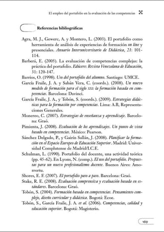 El empleo del port:lfolio en l:t e.vnlu:tción de l:ts competenci:ts X
e Referencias bibliográficas
Agra, M.]., Gewerc, A. y Montero, L. (2003). El portafolio como
herramienta de análisis de experiencias de formación 1m line y
presenciales. Anuario Interuniversitario de Didáctica, 21: 101-
114.
Barber:í, E. (2005). La evaluación de competencias complejas: la
práctica del portafolio. Edúcere: Revista Venezola111t de Educación,
31: 120- 147.
Barrios, O. (1998). Uso del portafolio del alumno. Santiago: UMCE.
García Fraile, J. A y Sabán Vera, C. (coords.). (2008). Un nuevo
modelo de fimnación para el siglo XXI: In fwmación basada en com-
petencias. Barcelona: Davinci.
García Fraile, J. A., y Tobón, S. (coords.). (2009). Estrategias didác-
ticas pam la frrrmación por· competencias. Lima: A.B, Representa-
ciones Generales.
Monereo, C. (2007). Estrategias de enseííanza y aprendizaje. Barcelo-
na: Graó.
Pimienta, J. (2008). Evaluación de los aprendizajes. Un punto de vista
basado en competencias. México: Pearson.
Sánchez Delgado, P., y G.llrín Sallán, J. (2008). Planificar la fwma-
ción en elEspacio Europeo de Educación Superior.Madrid: Univer-
sidad Complutense de Madridii.C.E.
Schulman, L. (1990). Portafolio del docente, una actividad teórica
(pp. 45-62). En Lyons, N. (comp.). Eluso delportafolio. Propues-
tas para 1111 nuevo p1·oJesionalismo docente. Buenos Aires: Amo-
rrortu.
Shores, E. F. (2007). Elportafolio paso apaso. Barcelona: Graó.
Stake, R. E. (2008). Evaluación comprensivay evaluación basada en es-
tándares. Barcelona: Graó.
Tobón, S. (2004). Formación basada en competencias. Pmsamiento C011t-
plejo, disóío tztrritztlary didáctica. Bogotá: Ecoe.
Tobón, S., García Fraile, J. A. et al. (2006). Competencias, calidad y
educación superior. Bogotá: Magisterio.
e169
 