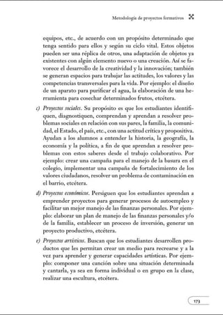 A•lerodologí:1 de proyectos form:1tivos X
equipos, etc., de acuerdo con un propósito detenninado que
tenga sentido para ellos y según su ciclo vital. Estos objetos
pueden ser una réplica de otros, w1a adaptación de objetos ya
existentes con algún elemento nuevo o w1a creación. Así se fa-
vorece el desarrollo de la creatividad y la innovación; también
se generan espacios para trabajar las actitudes, los valores y las
competencias transversales para la vida. Por ejemplo: el diseño
de w1 aparato para purificar el agua, la elaboración de w1a he-
rramienta para cosechar determinados frutos, etcétera.
e) Proyectos sociales. Su propósito es que los estudiantes identifi-
quen, diagnostiquen, comprendan y aprendan a resolver pro-
blemas sociales en relación con sus pares, la familia, la comuni-
dad, el Estado, el país, etc., con una actitud crítica y propositiva.
Ayudan a los alumnos a entender la historia, la geografía, la
econonúa y la política, a fin de que aprendan a resolver pro-
blemas con estos saberes desde el trabajo colaborativo. Por
ejemplo: crear una campaña para el manejo de la basura en el
colegio, implementar una campaña de fortalecimiento de los
valores ciudadanos, resolver un problema de contaminación en
el barrio, etcétera.
d) Proyectos económicos. Persiguen que los estudiantes aprendan a
emprender proyectos para generar procesos de autoempleo y
facilitar w1 mejor manejo de las finanzas personales. Por ejem-
plo: elaborar un plan de manejo de las finanzas personales y!o
de la familia, establecer Wl proceso de inversión, generar un
proyecto productivo, etcétera.
e) Proyectos artísticos. Buscan que los estudiantes desarrollen pro-
ductos que les pennitan crear un medio para recrearse y a la
vez para aprender y generar capacidades artísticas. Por ejem-
plo: componer w1a canción sobre w1a situación determinada
y cantarla, ya sea en fom1a individual o en grupo en la clase,
realizar una escultura, etcétera.
( m
 