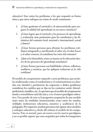 X Secuenci:ls did1ctic:Js: ~prendiz:.je yev:.lu~ción de competenci~s
educativo? Son varios los problemas a los que responde en forma
clara y que otros enfoques no tratan de modo consistente:
l. ¿Cómo gestionar el currículo y el microcurrículo para ase-
gurar la calidad del aprendizaje en un marco sistémico?
2. ¿Cómo lograr que el currículo y los procesos de aprendizaje
y evaluación sean pertinentes para los estudiantes y las di-
námicas del contexto local, nacional e internacional, actual
y futuro?
3. ¿Cómo formar personas para afrontar los problemas coti-
dianos integrando y movilizando el saber ser, el saber hacer
y el saber conocer, al considerar los retos del contexto?
4. ¿Qué es la idoneidad y cómo se inserta en la educación den-
tro de los procesos de aprendizaje-enseñanza?
5. ¿Cómo formar personas con habilidades críticas, reflexivas,
analíticas y creativas, que las apliquen realmente en la vida
cotidiana?
El modelo de competencias responde a estos problemas, que mode-
los tradicionales como el conductismo y el constructivismo no abor-
dan con claridad y pertinencia; las respuestas a dichos problemas
consideran los cambios que se dan en los contextos social, laboral-
profesional, científico, etc., lo que hace que el modelo de competencias
tienda a consolidarse cada día más ya ser el nuevo paradigma educa-
tivo. Una prueba de esto es la progresiva aceptación de este modelo
tanto entre las entidades internacionales como entre los estados,
múltiples instituciones educativas, maestros y académicos de la
pedagogía. Porsupuesto, muchas personas aún siguen otros modelos
y enfoques educativos y desde allí critican el modelo de las compe-
tencias. Esto es normal, pues así ocurre con los nuevos paradigmas
y no es posible esperar que sean aceptados por todos los integrantes
 