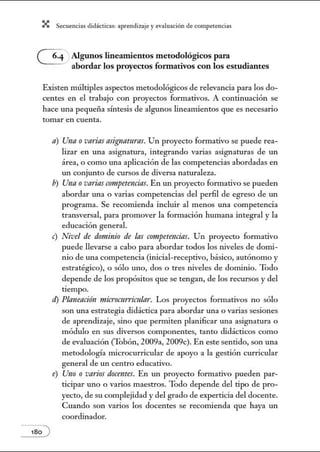 X Secuenci:ls did1ctic:Js: ~prendiz:.je yev:.lu~ción de competenci~s
Algunos lineamientos metodológicos para
abordar los proyectos fonnativos con los estudiantes
Existen múltiples aspectos metodológicos de relevancia para los do-
centes en el trabajo con proyectos formativos. A continuación se
hace una pequeña sÚ1tesis de algw10s lineamientos que es necesario
tomar en cuenta.
180 )
a) Una ovarias asignamras. Un proyecto formativo se puede rea-
lizar en una asignatura, integrando varias asignaturas de un
área, o como una aplicación de las competencias abordadas en
un conjunto de cursos de diversa naturaleza.
b) Una ovarias compttencias. En un proyecto formativo se pueden
abordar una o varias competencias del perfil de egreso de tm
programa. Se recomienda incluir al menos una competencia
transversal, para promover la formación humana integral y la
educación general.
e) Nivel de drmtinio de las competencias. Un proyecto formativo
puede llevarse a cabo para abordar todos los niveles de donú-
nio de una competencia (inicial-receptivo, básico, autónomo y
estratégico), o sólo uno, dos o tres 1Úveles de donÚ1Úo. Todo
depende de los propósitos que se tengan, de los recursos y del
tiempo.
d) Planeacitin nzicromrrimlar. Los proyectos fonnativos no sólo
son una estrategia didáctica para abordar una o varias sesiones
de aprendizaje, sino que pernúten planificar una asignatura o
módulo en sus diversos componentes, tanto didácticos como
de evaluación (Tobón, 2009a, 2009c). En este sentido, son una
metodología microcurricular de apoyo a la gestión curricular
general de un centro educativo.
e) Uno o varios docentes. En un proyecto formativo pueden par-
ticipar uno o varios maestros. Todo depende del tipo de pro-
yecto, de su complejidad y del grado de experticia del docente.
Cuando son varios los docentes se recomienda que haya un
coordinador.
 