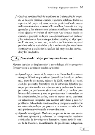 A•lerodologí:1 de proyectos form:1tivos X
f) Grado de participación de los estudiantes en la planeaci6n delp1·oyec-
to. Va desde la mínima (cuando el docente establece todos los
aspectos del proyecto) hasta una alta participación de los es-
tudiantes (cuando el maestro sólo establece lineamientos muy
generales y los alunmos son quienes planifican y detenninan
cómo ejecutar y evaluar el proyecto). Un término medio es
cuando el proyecto se da por la colaboración entre el profesor
y los estudiantes, buscando que todos contribuyan al proyec-
to. El docente, en este caso, establece los lineamientos y está
pendiente de las actividades y de la evaluación; los estudiantes
contribuyen a establecer los énfasis del proyecto, las activida-
des y los productos.
G: Ventajas de trabajar por proyectos formativos
Algunas ventajas de implementar la metodología de los proyectos
formativos en la educación son las siguientes:
a) Ap1·endizaje pertinente de las competencias. Entre las diversas es-
trategias didácticas que existen (aprendizaje basado en proble-
mas, método de mapas, método de Kolb, método de casos,
etc.), los proyectos formativos son la estrategia didáctica que
mejor pennite mediar en la formación y evaluación de com-
petencias, ya que buscan identificar, analizar y resolver pro-
blemas del contexto, y ésta es precisamente la naturaleza de
las competencias, las cuales, como se expuso antes, consisten
en actuaciones integrales para realizar actividades y resolver
problemas del contexto con idoneidad y compromiso ético. En
consecuencia, trabajar por proyectos promueve una educación
más pertinente y orientada a crear e itmovar.
b) Aprender investigando. Mediante proyectos formativos los es-
tudiantes aprenden y refuerzan las competencias mediante
actividades de investigación fom1ativa, como: revisión críti-
ca de la literatura; identificación de problemas; indagación,
e181
 