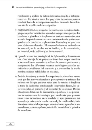 X Secuenci:ls did1ctic:Js: ~prendiz:.je yev:.lu~ción de competenci~s
recolección y análisis de datos; sistematización de la infonn a-
ción; etc. En ciertos casos los proyectos formativos pueden
conducir hacia la investigación científica, buscando la confor-
mación de semilleros de investigación.
e) Emprendimiento. Los proyectos formativos son la mejor estrate-
gia para que los estudiantes aprendan a emprender, porque los
conducen a planificar e implementar acciones concretas para
abordar los problemas en un contexto detenninado, ysólo no se
queden en la teoría o en la planeación. Esto es hoy un gran reto
para el sistema educativo. El emprendimiento se entiende en
lo personal, en lo escolar, en lo familiar, en lo comunitario,
en lo social, en lo político y en lo empresarial.
ti) Aprender a usar las teC'Ilologíns de In información y In cormmicn-
ción. Otra ventaja de los proyectos formativos es que permiten
a los estudiantes aprender a utilizar de manera pertinente y
comprensiva los diferentes recursos tecnológicos ante las ac-
tividades y problemas del contexto, y a desarrollar de modo
continuo nuevas habilidades en esta área.
e) Práctica de valores)' actitudes. Las experiencias educativas mues-
tran que las mejores situaciones para aprender y reforzar los
valores son las que generan retos para la persona e implican
la toma de decisiones considerando los propios deseos, los va-
lores sociales, el contexto y el bienestar de los demás. Dichas
situaciones deben ser lo más naturales posibles, y los proyec-
tos formativos son la estrategia por excelencia para generar
estos retos formativos, en la medida en que promueven un
aprendizaje más acorde con la realidad y la cotidianidad, faci-
litando oportwudades para que los estudiantes aprendan a au-
toevaluarse y autorregularse, condición esencial en la práctica
de los valores.
 