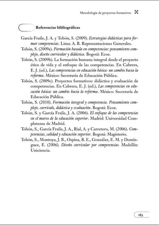 A•lerodologí:1 de proyectos form:1tivos X
e Referencias bibliográficas
García Fraile, J.A. y Tobón, S. (2009). Estt·ategias didácticas paraf!Yr-
marcompetrmcias. Lima: A. B. Representaciones Generales.
Tobón, S. (2009a). Fonnación basadaen competencias: pel/Srmtiemo c!Ym-
plejo, diseiio curriculary didáctica. Bogotá: Ecoe.
Tobón, S. (2009b). La fom1ación humana integral desde el proyecto
ético de vida y el enfoque de las competencias. En Cabrera,
E. J. (ed.), Las competencias en educnción básica:11n cambio bacía la
refonna. .!VIéxico: Secretaría de Educación Pública.
Tobón, S. (2009c). Proyectos formativos: didáctica y evaluación de
competencias. En Cabrera, E.]. (ed.), Las competencias en edu-
cación básica: un cambio bacía la reforma. México: Secretaría de
Educación Pública.
Tobón, S. (2010). Fonnación integraly competrmcia. Pensamiento crmt-
plejo, cttrrímlo, didáctica y evaluación. Bogotá: Ecoe.
Tobón, S. y García Fraile,]. A. (2006). El enfoque de las competencias
en elmarco de la educaci6n superior. .!VIadrid: Utúversidad Com-
plutense de Madrid.
Tobón, S., García Fraile,). A., Rial, A. y Carretero, M. (2006). Crmt-
peteru:ias, calidady educaci6n superilff. Bogotá: Magisterio.
Tobón, S., Montoya,). B., Ospina, B. E., González, E. M. y Domín-
guez, E. (2006). Dimio curricular por crmtpetencias. Medellín:
Uniciencia.
 