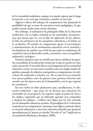 El modelo de.competenci~s... X
de la comunidad académica, aunque sí se puede esperar que lo haga
la mayoría, y eso es lo que comienza a suceder en esta área.
Algunos críticos del enfoque de competencias han planteado la
posibilidad de que se trate de una nueva moda pedagógica, lo que
podría suscitar dudas entre ciertos docentes.
Sin embargo, si analizamos las principales fallas de la educación
tradicional, con su lógica centrada en los contenidos, encontrare-
mos que tienen que ver con la falta de aplicación de los saberes,
la falta de pertinencia de los propósitos educativos y el énfasis en
lo académico. El modelo de competencias apoya el acercamiento
y entrelazamiento de las instituciones educativas con la sociedad y
sus dinámicas de cambio, con el fin de que estén en condiciones de
contribuir tanto al desarrollo social y económico como al equilibrio
ambiental y ecológico.
Estamos entonces ante un modelo que busca satisfacer las gran-
des necesidades de la educación actual, por lo que no puede ser visto
como una moda. Y esto debe llevar a los integrantes de la comunidad
educativa a evitar ver este nuevo modelo como un simple cambio de
palabras, pasando de objetivos y propósitos a competencias, de indi-
cadores de evaluación a criterios, etc. No se trata de lo ya conocido
con nuevas palabras, sino de generar otras prácticas docentes más
acordes con los nuevos retos de la humanidad y con lo que esperan
los estudiantes.
En este orden de ideas planteamos que, sencillamente, la edu-
cación tradicional -que parte de un docente que selecciona los
contenidos de un programa, los organiza según su ptmto de vista y
los explica, esperando que el educando aprenda esos contenidos
y después los aplique- conlleva una lógica que ha sido rebasada
por las demandas educativas actuales. El paradigma de la "educación
centrada en las competencias" promueve una lógica contraria: ahora
es esencial enfrentarse a tma tarea relevante (situada) que generará
aprendizaje por la "puesta en marcha" de todo el "ser" implicado en
su resolución (Pimienta y Emíquez, 2009).
es
 