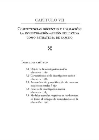 CAPÍTULO VII
COMPETENCIAS DOCENTES Y FORMACIÓN:
LA INVESTIGACIÓN-ACCIÓN EDUCATIVA
COMO ESTRATEGIA DE CAMBIO
ÍNDICE DEL CAPÍT ULO
7.1 Objeto de la investigación-acción
educativa 1 186
7.2 Características de la investigación-acción
educativa 1 186
7.3 Autoevaluación y modificación de nuestros
modelos mentales 1 187
7.4 Fases de la investigación-acción
educativa 1 187
7.5 Modelos mentales negativos en los docentes
en torno al enfoque de competencias en la
educación 1 190
 
