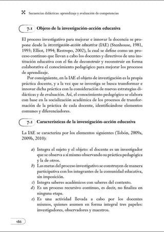 X Secuenci:ls did1ctic:Js: ~prendiz:.je yev:.lu~ción de competenci~s
G: Objeto de la investigación-acción educativa
El proceso investigativo para mejorar e innovar la docencia se pro-
pone desde la in:vestignción-ncción educativa (IAE) (Stenhouse, 1981,
1993; Elliot, 1994; Restrepo, 2002), la cual se define como un pro-
ceso continuo que llevan a cabo los docentes y directivos de una ins-
titución educativa con el fin de deconstruir y reconstruir en forma
colaborativa el conocimiento pedagógico para mejorar los procesos
de aprendizaje.
Por consiguiente, en la IAE el objeto de investigación es la propia
práctica docente, y a la vez que se investiga se busca transfon11ar e
innovar dicha práctica con la consideración de nuevas estrategias di-
dácticas y de evaluación. Así, el conocimiento pedagógico se elabora
con base en la socialización académica de los procesos de transfor-
mación de la práctica de cada docente, identificándose elementos
comunes y diferenciadores.
~ Características de la investigación-acción educativa
La IAE se caracteriza por los elementos siguientes (Tobón, 2009a,
2009b, 2010):
a) Integra el sujeto y el objeto: el docente es tul investigador
que se observa a sínúsmo observandosu práctica pedagógica
y la de otros.
b) Las metas del proceso investigativo se construyen de manera
participativa con los integrantes de la comunidad educativa,
sm tmposición.
e) Integra saberes académicos con saberes del contexto.
d) Es un proceso recursivo continuo, es decir, no finaliza en
ningru1a etapa.
e) Es ru1a actividad llevada a cabo por los docentes
núsmos, quienes asumen en forma integral tres papeles:
investigadores, observadores y maestros.
 