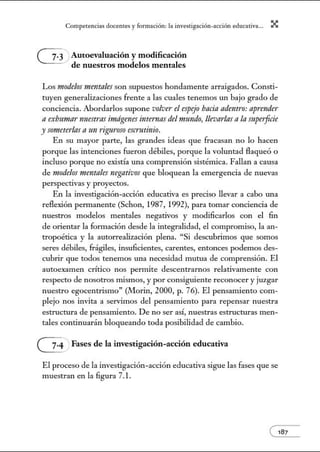 Comperenci:ts docentes y formo.ción: l:t investig:tción-o.cción educ:ativ:t... X
Autoevaluación y modificación
de nuestros modelos mentales
Los modelosmentalesson supuestos hondamente arraigados. Consti-
tuyen generalizaciones frente a las cuales tenemos un bajo grado de
conciencia. Abordarlos supone volver el espejo bocio adentro: aprender
a exlmmar nuestras imágenes internos del 1nundo, llevarlas a la mpe1jicie
y someterlasa un riguroso escrutinio.
En su mayor parte, las grandes ideas que fracasan no lo hacen
porque las intenciones fueron débiles, porque la voluntad flaqueó o
incluso porque no existía una comprensión sistémica. Fallan a causa
de modelos mentales negativos que bloquean la emergencia de nuevas
perspectivas y proyectos.
En la investigación-acción educativa es preciso llevar a cabo w1a
reflexión pem1anente (Schon, 1987, 1992), para tomar conciencia de
nuestros modelos mentales negativos y modificarlos con el fin
de orientar la formación desde la integralidad, el compromiso, la an-
tropoética y la autorrealización plena. "Si descubrimos que somos
seres débiles, frágiles, insuficientes, carentes, entonces podemos des-
cubrir que todos tenemos w1a necesidad mutua de comprensión. El
autoexamen crítico nos pem1ite descentrarnos relativamente con
respecto de nosotros mismos, y por consiguiente reconocer y juzgar
nuestro egocentrismo" (Morin, 2000, p. 76). El pensamiento com-
plejo nos invita a servimos del pensamiento para repensar nuestra
estructura de pensamiento. De no ser así, nuestras estructw·as men-
tales continuarán bloqueando toda posibilidad de cambio.
~ Fases de la investigación-acción educativa
El proceso de la investigación-acción educativa sigue las fases que se
muestran en la figura 7.l.
e187
 