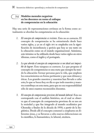 X Secuenci:ls did1ctic:Js: ~prendiz:.je yev:.lu~ción de competenci~s
Modelos mentales negativos
en los docentes en tomo al enfoque
de competencias en la educación
Hay una serie de representaciones erróneas en la fonna como ac-
tualmente se abordan las competencias en la educación:
1. El concepto de competencias es reciente. Esto no es correcto. El
concepto de competencias se ha estructurado desde hace
varios siglos, y ya en el siglo XVI se empleaba con la signi-
ficación de incwnbencia y pericia que hoy se usa tanto en
la educación como en el mundo organizacional. Asinúsmo,
este término se ha utilizado desde hace varios siglos en on·os
idiomas, como el inglés y el portugués.
2. Lo qne aborda el concepto de competencias es mz ideal casi imposi-
ble de logra1·. Esto tampoco es correcto. Lo que propone el
concepto de competencias es una meta que siempre ha teni-
do la educación: formar personas para la vida, que empleen
los conocimientos en forma pertinente y que sean idóneas y
éticas. Los grandes maestros y maestras han llevado a cabo
esto; lo que se busca hoy en día es que todo maestro y maes-
tra contribuya en esta meta, para que no sea responsabilidad
sólo de w1os cuantos reconocidos docentes.
3. El concepto decompetenciasproviene delmurulo /abornl. Esto no
corresponde con el análisis histórico, en el cual se obser-
va que el concepto de competencias proviene de su uso en
la sociedad y que fue integrado al mundo académico por
Chomsky a finales de la década de 1950, a partir de la lin-
güística. Desde allí el concepto comenzó a emplearse en di-
ferentes áreas, y se llevaron a cabo nuevas elaboraciones en
lo científico, lo humanístico, lo laboral, etcétera.
 