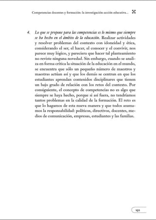 Comperenci:ts docentes y formo.ción: l:t investig:tción-o.cción educ:ativ:t... X
4. Lo que se pn1pone para las cmtpetencias es lo mismo que siempre
se ha hecbo en el ámbito de la eduCIIáón. Realizar actividades
y resolver problemas del contexto con idoneidad y ética,
considerando el ser, el hacer, el conocer y el convivir, nos
parece muy lógico, y pareciera que hacer tal planteamiento
no reviste 1Únguna novedad. Sin embargo, cuando se anali-
za en forma crítica la situación de la educación en el mundo,
se encuentra que sólo w1 pequeño número de maestros y
maestras actúan así y que los demás se centran en que los
estudiantes aprendan contenidos disciplinares que tienen
un bajo grado de relación con los retos del contexto. Por
consiguiente, el concepto de competencias no es algo que
siempre se haya hecho, porque si así fuera, no tendríamos
tantos problemas en la calidad de la fom1ación. El reto es
que lo hagamos de esta nueva manera y que todos asuma-
mos la responsabilidad: políticos, directivos, docentes, me-
dios de comw1icación, empresas, estudiantes y las familias.
e191
 