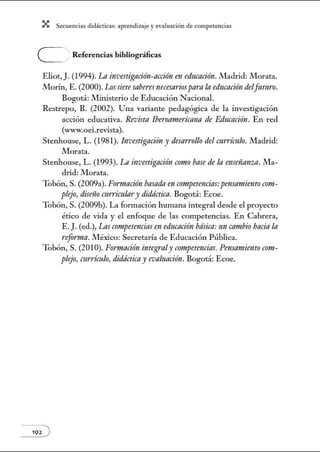 X Secuenci:ls did1ctic:Js: ~prendiz:.je yev:.lu~ción de competenci~s
C . Referencias bibliográficas
Eliot, J. (1994). La investigación-acción en educnción. Madrid: Jllorata.
Morin, E. (2000). Lossietesabe1·es necesariospara In educación delfuturo.
Bogotá: Ministerio de Educación Nacional.
Restrepo, B. (2002). Una variante pedagógica de la investigación
acción educativa. Revista Iberoamericana de Educnción. En red
(www.oei.revista).
Stenhouse, L. (1981). Investigación y desarrollo del currículo. Jlladrid:
Morata.
Stenhouse, L. (1993). La investigación como base de la enseñanza. Jlla-
drid: Morata.
Tobón, S. (2009a). Formación basada en crmtpetencias:pensamielltoco?Jt-
plejo, diseí'ío curriculary didáctica. Bogotá: Ecoe.
Tobón, S. (2009b). La fonnación humana integral desde el proyecto
ético de vida y el enfoque de las competencias. En Cabrera,
E.J.(ed.), Las crmzpetencias en educación básica:un ca?IWÍo baciala
reforma. México: Secretaría de Educación Pública.
Tobón, S. (2010). Formación integra/y competencias. Pmsamiento com-
plejo, currículo, didácticay evaluación. Bogotá: Ecoe.
 