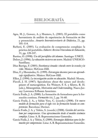 BIBLIOGRAFÍA
Agrn, M.]., Gewerc, A. y Montero, L. (2003). El portafolio como
herramienta de análisis de experiencias de formación (nl line
y presenciales. Anuario lntermzivenitnrio de Didáctica, 21, pp.
101-114.
Barberá, E. (2005). La evaluación de competencias complejas: la
práctica del portafolio. Edrícere: Revista Venewlann de Educación,
3l,pp.l20-147.
Barrios, O. (1998). Uso delportafoliosdel alumno. Santiago: UMCE.
Delors,J. (1996). Ln educaci6n encierraun tesor·o.Madrid: UNESCO-
Santillana.
Díaz Barriga, F. (2005). E11Seiilmzn sit11ada: vínculo entre la eswe/ay la
vida.México: McGraw-Hill.
Díaz, F. y Hernández, G. (1999). Estrategias docentes para un aprmdi-
zaje significativo.México: McGraw-Hill.
Elliot, J. (1994). La investigación-acción en educación. Madrid: Morata.
Flavell, J. H. (1987). Speculations about the nature and develo-
pment of metacognition. En Veinert, F. E. y Kluwe, R. H.
(eds.), Metacognition, Motivation and Under-stnnding. Nueva Jer-
sey: Lawrence Erlbaum Associates.
García Fraile, J. A. (2000). La formación de formadores para la for-
mación continua. Fonnnción XXI, 2, pp. 56-60.
García Fraile, J. A., y Sabán Vera, C. (coords.) (2008). Un nuevo
modelo de formación para el siglo XXI: la formación basada en com-
petencias. Barcelona: Davinci.
García Fraile, J. A. y Tobón, S. (coords.) (2008). Gestión del mrrím-
lum por· competencias. Una apro:ámación desde el modelo sistémico
complejo. Lima: A. B. Representaciones Generales.
García Fraile, J. A. y Tobón, S. (2009). Estrategias didácticas para Infor-
maciónporcompetencias.Lima: A. B. Representaciones Generales.
 
