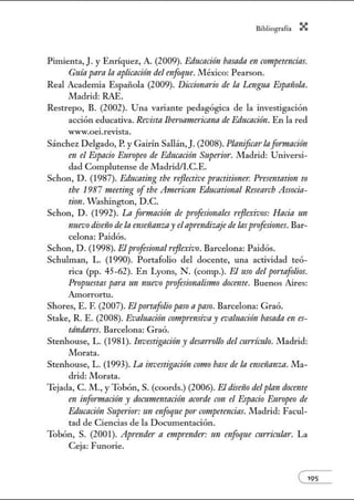 Bibliogrofío X
Pimienta, J. y Enríquez, A. (2009). Educadrfn basada en crmtpetmdas.
Guía pamla aplicacirfn del enfoque. México: Pearson.
Real Academia Española (2009). Diccionario de la Lengua Espfl11ola.
Nladrid: RAE.
Restrepo, B. (2002). Una variante pedagógica de la investigación
acción educativa. Revista lbe1·oarnericana de Educación. En la red
Wn.v.oei.revista.
Sánchez Delgado, P. y Gairín Sallán,J. (2008). Planificarlaformación
en el Espacio Europeo de Educación Superior. Madrid: Universi-
dad Complutense de Madrid/I.C.E.
Schon, D. (1987). Educating tbe rejlective practitioner. Presentation to
tbe 1987 meeting oftbe American Educati011al Researcb Associa-
tion. Washington, D.C.
Schon, D. (1992). La formación de proftsirmales ¡·ejlexivos: Hacia 1111
nuevodiseño de la ense1ianzay elaprendiz-aje de lasprofesiones. Bar-
celona: Paidós.
Schon, D. (1998). Elprofesionalreflexivo. Barcelona: Paidós.
Schulman, L. (1990). Portafolio del docente, una actividad teó-
rica (pp. 45-62). En Lyons, N . (comp.). El uso del portafolios.
Propuestas para un nuevo p¡·oftsionalismo docellte. Buenos Aires:
Amorrortu.
Shores, E. F. (2007). Elportafolio paso apaso. Barcelona: Graó.
Stake, R. E. (2008). Evaluación comp1·ensiva y evaluación basada en es-
tándares. Barcelona: Graó.
Stenhouse, L. (1981). Investigacirfn y desan·ollo del mrrímlo. Madrid:
Morata.
Stenhouse, L. (1993). La investigación como base de la enmianza. Ma-
drid: Morata.
Tejada, C. M., y Tobón, S. (coords.) (2006). El dimio del plan docente
en infonnación y d()cumentación acorde con el Espacio E11ropeo de
Edncnción Superior: un enfoque por crm¡petencias. Madrid: Facul-
tad de Ciencias de la Documentación.
Tobón, S. (2001). Aprende1· a emprender: un mfoque curricular. La
Ceja: Funorie.
e195
 