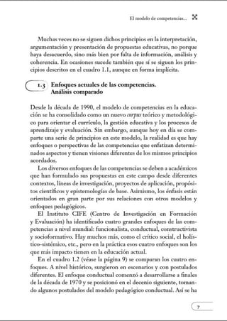 El modelo de.competenci~s... X
Muchas veces no se siguen dichos principios en la interpretación,
argumentación y presentación de propuestas educativas, no porque
haya desacuerdo, sino más bien por falta de información, análisis y
coherencia. En ocasiones sucede también que sí se siguen los prin-
cipios descritos en el cuadro 1.1, aunque en forma implícita.
G Enfoques actuales de las competencias.
Análisis compamdo
Desde la década de 1990, el modelo de competencias en la educa-
ción se ha consolidado como w1 nuevo CIYI'fJUS teórico y metodológi-
co para orientar el currículo, la gestión educativa y los procesos de
aprendizaje y evaluación. Sin embargo, aunque hoy en día se com-
parte una serie de principios en este modelo, la realidad es que hay
enfoques o perspectivas de las competencias que enfatizan determi-
nados aspectos y tienen visiones diferentes de los mismos principios
acordados.
Los diversos enfoques de las competencias se deben a académicos
que han formulado sus propuestas en este campo desde diferentes
contextos, líneas de investigación, proyectos de aplicación, propósi-
tos científicos y epistemologías de base. Asimismo, los énfasis están
orientados en gran parte por sus relaciones con otros modelos y
enfoques pedagógicos.
El Instituto CIFE (Centro de Lwestigación en Formación
y Evaluación) ha identificado cuatro grandes enfoques de las com-
petencias a nivel mundial: funcionalista, conductual, constructivista
y socioformativo. Hay muchos más, como el crítico social, el holís-
tico-sisténúco, etc., pero en la práctica esos cuatro enfoques son los
que más impacto tienen en la educación actual.
En el cuadro 1.2 (véase la página 9) se comparan los cuatro en-
foques. A nivel histórico, surgieron en escenarios y con postulados
diferentes. El enfoque conductual comenzó a desarrollarse a finales
de la década de 1970 y se posicionó en el decenio siguiente, toman-
do algunos postulados del modelo pedagógico conductual. Así se ha
 