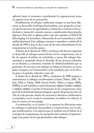 X Secuenci:ls did1ctic:Js: ~prendiz:.je yev:.lu~ción de competenci~s
aplicado hasta el momento, considerando lo organizacional como
un aspecto clave de su concepción.
Paralelamente al enfoque conductual, aunque en una línea dife-
rente, se desarrolló el enfoque funcionalista, cuyo propósito es bus-
car que los procesos de aprendizaje y evaluación se centren en las ac-
tividades y tareas del contexto extemo, considerando determinados
objetivos. Para ello se aplican sobre todo dos métodos: el DACUM
(Developing A Currículum o Desarrollo de un Currículum) y el del
análisis funcional. Este enfoque comenzó a extenderse a inicios de la
década de 1990 y hoy en día es uno de los más sobresalientes de las
competencias en muchos países.
A finales de la década de 1980 y comienzos del decenio siguiente
se desarrolló el enfoque constructivista de las competencias, con el
fin de superar el énfasis en actividades y tareas del enfoque fun-
cionalista y propender hacia el abordaje de los procesos laborales
en su dinámica y relaciones, tratando las disfuncionalidades que se
presentan. Es así como este enfoque se trabaja en Francia y en otros
países europeos; en Latinoamérica se ha estudiado, pero se ha lleva-
do poco a la práctica educativa como tal.
A finales de la década de 1990 y comienzos de 2000 empezó a
estructurarse el enfoque socioformativo (véanse Tobón, 2001, To-
bón, 2002, y Tobón, 2004; García Fraile, Tobón y López, 2009a,
2009b), el cual también se suele denominar enfoqne sistémico-complejo
o enfoqne crmtplejo. Concibe la formación de las competencias como
parte de la formación humana integral, a partir del proyecto ético de
vida de cada persona, dentro de escenarios educativos colaborativos
y articulados con lo social, lo económico, lo político, lo cultural, el
arte, la ciencia y la tecnología.
A continuación, en el cuadro 1.2 se exponen las diferencias entre
los enfoques conductual, funcionalista y constructivista con el enfo-
que socioformativo. Los aspectos que se analizan son el énfasis en el
concepto de competencias, la concepción del currículo, la epistemo-
logía y los países en los que predomina cada enfoque.
s )
 
