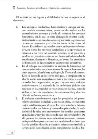 X Secuenci:ls did1ctic:Js: ~prendiz:.je yev:.lu~ción de competenci~s
El análisis de los logros y debilidades de los enfoques es el
siguiente:
l. Los enfoques conductual, funcionalista y, aunque en me-
nor medida, constructivista, ponen mucho énfasis en los
requerimientos externos y desde allí orientan los procesos
formativos, con lo cual se corre el riesgo de orientar la edu-
cación hacia las demandas sociales y no hacia la generación
de nuevas propuestas y el afrontamiento de los retos del
futuro. Esta falencia se resuelve con el enfoque socioforma-
tivo, en el cual los procesos curriculares y de aprendizaje se
orientan a los retos del contexto externo, en el presente y
en el futuro, considerando a su vez las necesidades vitales de
estudiantes, docentes y directivos, así como los propósitos
de formación de las respectivas instituciones educativas.
2. En el enfoque socioformativo se enfatiza la forn1ación del
compromiso ético ante uno mismo, la especie humana, las
otras especies, el ambiente ecológico, la Tierra y el cosmos.
Esto se descuida en los otros enfoques, o simplemente se
aborda como tma competencia más y no como la esencia
de todas las competencias, lo que sí ocurre en el enfoque
socioforn1ativo. La mayoría de los problemas globales que
tenemos en la actualidad se relacionan con la ética, como la
violencia, la crisis económica, la contaminación y destruc-
ción del ambiente, entre otros.
3. El enfoque socioforn1ativo sigue los principios del pensa-
miento sistémico-complejo y, en esta medida, se encuentra
mejor establecido para afrontar los retos actuales y futuros,
caracterizados por la Ínter y la transdisciplinariedad, la mul-
tiplicidad de relaciones en contexto, los cambios constantes
en todas las áreas y los procesos de caos e incertidumbre. De
allí que muchas instituciones educativas lo asuman como tul
enfoque de base para construir sus modelos educativos, rea-
lizar la gestión educativa y docente, orientar su currículo y
llevar a cabo la mediación de las competencias desde la for-
 