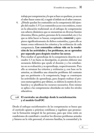 4.
5.
El modelo de.competenci~s... X
trabaja porcompetencias y lo que se hace es quedarse, ya sea en
el saber hacer como tal, o seguir el énfasis en el saber conocer.
¿Dónde quedan los contenidos en la competencia del ejem-
plo del cuadro 1.3? Los contenidos ya no son estáticos, como
en la educación tradicional: en el enfoque de competencias
son saberes dinámicos que se encuentran en diversas fuentes
(docentes, libros, padres, personas de la comunidad, etc.). Lo
que se debe hacer es buscar, comprender, constnlir y apro-
piarse significativamente de dichos conte1údos, y para ello se
tienen como referencia los criterios y las evidencias de cada
competencia. Los conte1ú dos cobran vida en la resolu-
ción de las actividades y los problemas, no se aprenden
por separado para después resolver las tareas.
Para mediar el aprendizaje de la competencia descrita en el
cuadro 1.3 no basta su descripción, es preciso elaborar una
secuencia didáctica que ayude al docente y a los estudian-
tes en su evaluación y su aprendizaje, respectivamente. Para
ello se retoman los criterios y evidencias y, con base en lo
anterior, se identifica w1a situación problema del contexto
que sea pertinente a la competencia; luego se construyen
las actividades de aprendizaje, para después realizar el pro-
ceso metacognitivo; por último, se elabora la matriz de eva-
luación y se planifican los recursos necesarios. Esto núsmo
se aplica a las competencias abordadas en todos los niveles
educativos.
El currículo: un abordaje desde la sociofonnación
y el modelo GesFOC
Desde el enfoque socioformativo de las competencias se busca que
el currículo apunte a prácticas cotidianas y regulares que promue-
van la fonnación integral de las personas, para que éstas estén en
condiciones de contribuir a resolver los diversos problemas actuales
y futw·os en la vida personal, el entorno familiar, la comunidad y la
e' 7
 