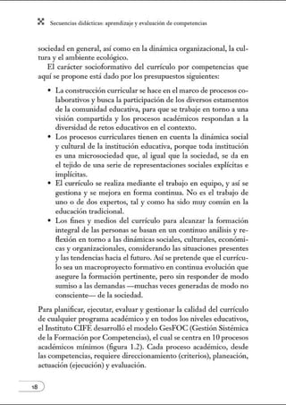 X Secuenci:ls did1ctic:Js: ~prendiz:.je yev:.lu~ción de competenci~s
sociedad en general, así como en la dinámica orgmúzacional, la cul-
tura y el ambiente ecológico.
El carácter sociofom1ativo del currículo por competencias que
aquí se propone está dado por los presupuestos siguientes:
• La construcción curricular se hace en el marco de procesos co-
laborativos y busca la participación de los diversos estamentos
de la comunidad educativa, para que se trabaje en torno a una
visión compartida y los procesos acadénúcos respondan a la
diversidad de retos educativos en el contexto.
• Los procesos curriculares tienen en cuenta la dinámica social
y cultural de la institución educativa, porque toda institución
es una núcrosociedad que, al igual que la sociedad, se da en
el tejido de una serie de representaciones sociales explícitas e
implícitas.
• El currículo se realiza mediante el trabajo en equipo, y así se
gestiona y se mejora en forma continua. No es el trabajo de
uno o de dos expertos, tal y como ha sido muy común en la
educación tradicional.
• Los fines y medios del currículo para alcanzar la fom1ación
integral de las personas se basan en un continuo análisis y re-
flexión en torno a las dinámicas sociales, culturales, econónú-
cas y organizacionales, considerando las situaciones presentes
y las tendencias hacia el futuro. Así se pretende que el currícu-
lo sea un macroproyecto formativo en continua evolución que
asegure la formación pertinente, pero sin responder de modo
sumiso a las demandas - muchas veces generadas de modo no
consciente- de la sociedad.
Para planificar, ejecutar, evaluar y gestionar la calidad del currículo
de cualquier programa académico y en todos los niveles educativos,
el Instituto CIFE desarrolló el modelo GesFOC (Gestión Sistémica
de la Formación por Competencias), el cual se centra en 10 procesos
académicos mínimos (figura 1.2). Cada proceso acadétnico, desde
las competencias, requiere direccion:uniento (criterios), planeación,
actuación (ejecución) y evaluación.
 