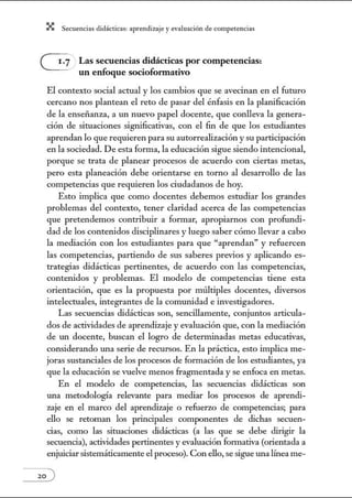 X Secuenci:ls did1ctic:Js: ~prendiz:.je yev:.lu~ción de competenci~s
Las secuencias didácticas por competencias:
un enfoque socioformativo
El contexto social actual y los cambios que se avecinan en el futuro
cercano nos plantean el reto de pasar del énfasis en la planificación
de la ensei1anza, a un nuevo papel docente, que conlleva la genera-
ción de situaciones significativas, con el fin de que los estudiantes
aprendan lo que requieren para su autorrealización y su participación
en la sociedad. De esta forma, la educación sigue siendo intencional,
porque se trata de planear procesos de acuerdo con ciertas metas,
pero esta planeación debe orientarse en torno al desarrollo de las
competencias que requieren los ciudadanos de hoy.
Esto implica que como docentes debemos estudiar los grandes
problemas del contexto, tener claridad acerca de las competencias
que pretendemos contribuir a formar, apropiarnos con profundi-
dad de los contenidos disciplinares y luego saber cómo llevar a cabo
la mediación con los estudiantes para que "aprendan" y refuercen
las competencias, partiendo de sus saberes previos y aplicando es-
trategias didácticas pertinentes, de acuerdo con las competencias,
contenidos y problemas. El modelo de competencias tiene esta
orientación, que es la propuesta por múltiples docentes, diversos
intelectuales, integrantes de la commúdad e investigadores.
Las secuencias didácticas son, sencillamente, conjm1tos articula-
dos de actividades de aprendizaje y evaluación que, con la mediación
de UJl docente, buscan el logro de detenninadas metas educativas,
considerando UJla serie de recursos. En la práctica, esto implica me-
joras sustanciales de los procesos de formación de los estudiantes, ya
que la educación se vuelve menos fragmentada y se enfoca en metas.
En el modelo de competencias, las secuencias didácticas son
UJla metodología relevante para mediar los procesos de aprendi-
zaje en el marco del aprendizaje o refuerzo de competencias; para
ello se retoman los principales componentes de dichas secuen-
cias, como las situaciones didácticas (a las que se debe dirigir la
secuencia), actividades pertinentes yevaluación fonnativa (orientada a
enjuiciarsistemáticamente el proceso). Con ello, sesigue una línea me-
 