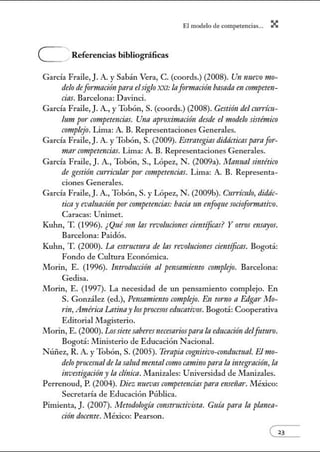 El modelo de.competenci~s... X
e Referencias bibliográficas
García Fraile,). A. y Sabán Vera, C. (coords.) (2008). Un nuevo mo-
delo defomtación para elsiglo )(XI: lafonnación basada en crmtpeten-
cias. Barcelona: Davinci.
García Fraile, J. A., y Tobón, S. (coords.) (2008). Gestión del currícu-
lum po1· competencias. Una apr·o:rimación desde el modelo sistémico
crmtplejo. Lima: A. B. Representaciones Generales.
García Fraile,). A. y Tobón, S. (2009). Estt"ategias didácticas parafor-
mar crmtpetmcias. Lima: A. B. Representaciones Generales.
García Fraile, J. A., Tobón, S., López, N. (2009a). Manual sintético
de gestión currimlar por competencias. Lima: A. B. Representa-
ciones Generales.
García Fraile, J. A., Tobón, S. y López, N. (2009b). Currículo, didác-
ticay evaluación por competem:ias:bacía 1m enfoque sociofonnativo.
Caracas: Unimet.
Kuhn, T (1996). ¿Qué son las revoluciones ciemíficns? Y ot1·os ensayos.
Barcelona: Paidós.
Kuhn, T (2000). La estructura de lns revoluciones científicas. Bogotá:
Fondo de Cultura Econónúca.
Morin, E. (1996). lntroducci6n al pensamiento crmtplejo. Barcelona:
Gedisa.
Morin, E. (1997). La necesidad de un pensamiento complejo. En
S. González (ed.), Pensrrmiento armplejo. En tonzo a Edgar Mo-
rin, América Latinay losprocesoseducativos. Bogotá: Cooperativa
Editorial Jllagisterio.
Morin, E. (2000). Lossietesaberes necesariosparala educación delfuturo.
Bogotá: Jllinisterio de Educación Nacional.
Núi1ez, R. A. y Tobón, S. (2005). Terapia cognitivo-conductual. Elmo-
delo procesualde la saludmentalcomo camino parala integración,In
investigacióny la clínica. Manizales: Universidad de Manizales.
Perrenoud, P. (2004). Diez nnevas crmtpetenciaspnra mseñar. México:
Secretaría de Educación Pública.
Pimienta, J. (2007). Metodología constructivistn. Guía pam In planen-
ción docente. México: Pearson.
 
