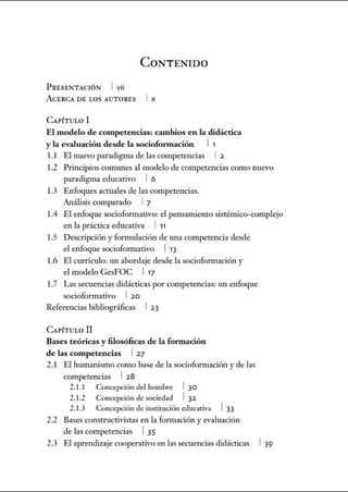 CoNTENIDO
P RESE!'TACIÓN 1 vii
ACERCA DE LOS AUT ORES 1 X
CAPÍTULO 1
El modelo de competencias: cambios en la didáctica
y la evaluación desde la sociofonnación 11
1.1 El nuevo paradigma de las competencias 1 2.
1.2 Principios comunes al modelo de competencias como nuevo
paradigma educativo 1 6
1.3 Enfoques actuales de las competencias.
Análisis comparado 1 7
1.4 El enfoque socioformativo: el pensamiento sistémico-complejo
en la práctica educativa 1 11
1.5 Descripción y formulación de una competencia desde
el enfoque socioforrnativo 113
1.6 El currículo: un abordaje desde la socioformación y
el modelo GesFOC 117
1.7 Las secuencias didácticas por competencias: un enfoque
socioformativo 1 2.0
Referencias bibliográficas 12.3
CAPÍTULO 11
Bases teóricas y filosóficas de la fonnación
de las competencias 1 2.7
2.1 El humanismo como base de la sociofonnación y de las
competencias 1 2.8
2.1.1 Concepcióndel hombre 130
2.1.2 Concepciónde sociedad 1 32.
2.1.3 Concepciónde institución educativa 133
2.2 Bases constructivistas en la formación yevaluación
de las competencias 1 35
2.3 El aprendizaje cooperativo en las secuencias didácticas 1 39
 