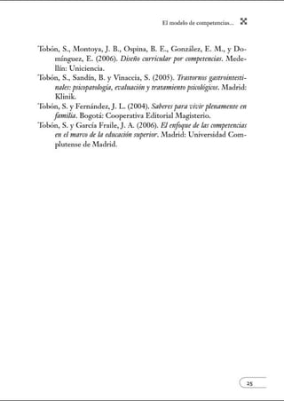 El modelo de.competenci~s... X
Tobón, S., Montoya, J. B., Ospina, B. E., González, E. M., y Do-
mínguez, E. (2006). Distiio CTtrricula1· por competencias. .!Vlede-
llúl: Uniciencia.
Tobón, S., Sandú1, B. y Vmaccia, S. (2005). 7i·astornos gastrointesti-
nales: psicopatología, evaluaciriny tratamiento psicológicos. .!Vladrid:
Klinik.
Tobón, S. y Fernández, J. L. (2004). Saberes para vivirplenameme en
familia. Bogotá: Cooperativa Editorial Magisterio.
Tobón, S. y García Fraile, J. A. (2006). El enfoque de las competencias
en el marco de la educación mperior. .!Vladrid: Universidad Com-
plutense de Madrid.
 